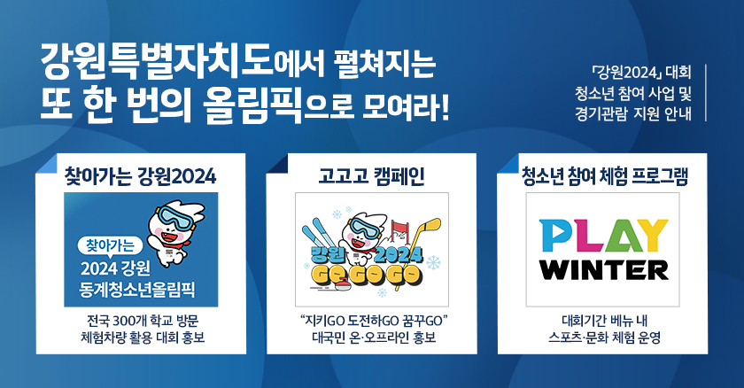 「강원2024」대회 청소년 참여 사업 및 경기관람 지원 안내 강원특별자치도에서 펼쳐지는 또 한 번의 올림픽으로 모여라! | 찾아가는 강원2024 : 찾아가는 2024 강원 동계청소년 올림픽(전국 300개 학교 방문 체험차량 활용 대회 홍보) | 고고고 캠페인 : 강원 2024 GO GO GO("지키GO 도전하GO 꿈꾸GO 대국민 온·오프라인 홍보) | 청소