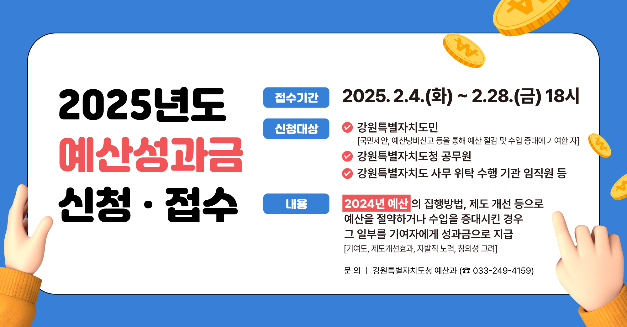 2025년도 예산성과금 신청·접수 -접수기간:2025.2.4.(화)~2.28.(금) 18시 -신청대상:강원특별자티도민/강원특별자치도청 공무원/강원특별자치도 사무 위탁 수행 기관 임직원 등 -내용:2024년 예산의 집행방법, 제도 개성 등으로 예산을 절약하거나 수입을 증대시킨 경우 그 일부를 기여자에게 성과금으로 지급 (기여도, 제도개선효과, 자발적 노력, 창의성 노력) -문의:강원특별자치도청 예산과 033-249-4159)