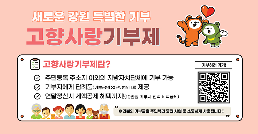 새로운 강원 특별법 기부 고향사랑기부제 고행사랑기부제란? 주민등록 주소지 이외의 지방자치단체에 기부 가능 기부자에게 답례품(기부금의 30%범위 내) 제공 연말정산시 세액공제 혜택까지!(10만원 기부시 전액 세액공제) "여러문의 기부금은 주민복리 증진 사업 등 소중하게 사용됩니다!"