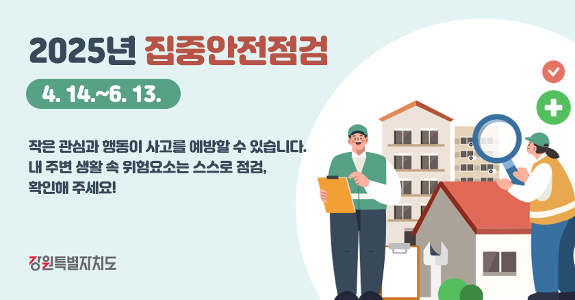 2025년 집중안전점검 (4. 14.~6. 13.)  작은 관심과 행동이 사고를 예방할 수 있습니다. 내 주변 생활 속 위험요소는 스스로 점검, 확인해 주세요!