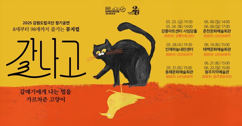 2025 강원도립극단 정기공연 8세부터 98세까지 즐기는 뮤지컬 갈나고  갈매기에게 나는 법을 가려쳐준 고양이   05. 23.(금) 19:30 / 05. 24. (토) 14:00 강릉아트센터 사임당홀 예매처 : 강릉아트센터  05. 28.(수) 19:30 인제하늘내린센터 예매처 : 네이버 예약  05. 31.(토) 15:00 동해 문화예술회관 예매처 : 네이버 예약  06. 08.(일) 14:00 / 06. 08(일) 17:00 춘천문화예술회관  예매처 : 네이버 예약  06. 14.(토) 15:00 태백문화예술회관  예매처 : 네이버 예약  06. 21.(토) 15:00 / 06.22(일) 15:00 원주치악예술관  예매처 : 원주문화재단