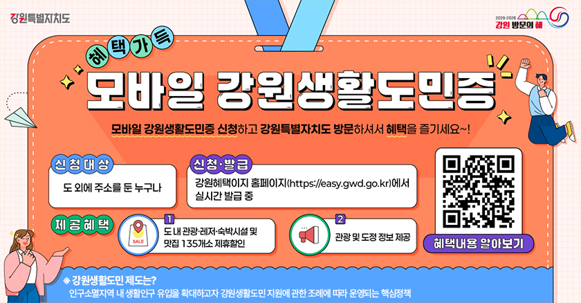 혜택가득 모바일 강원생활도민증 모바일 강원생활도민증 신청 하고 강원특별자치도 방문하셔서 혜택을 즐기세요~! 신청대상 : 도 외 주소를 둔 누구나 신청·발급 : 강원혜택이지 홈페이지(https://easy.gwd.go.kr/dg) 에서 실시간 발급 중 제공혜택 : 1) 도내 관광·레저·숙박시설 및 맛집 135개소 제휴할인 2)관광 및 도정 정보 제공 ※강원생활도민 제도는? 인구소멸지역 내 생활인구 유입을 확대하고자 강원생활도민 지원에 관한 조례에 따라 운영되는 핵심정책