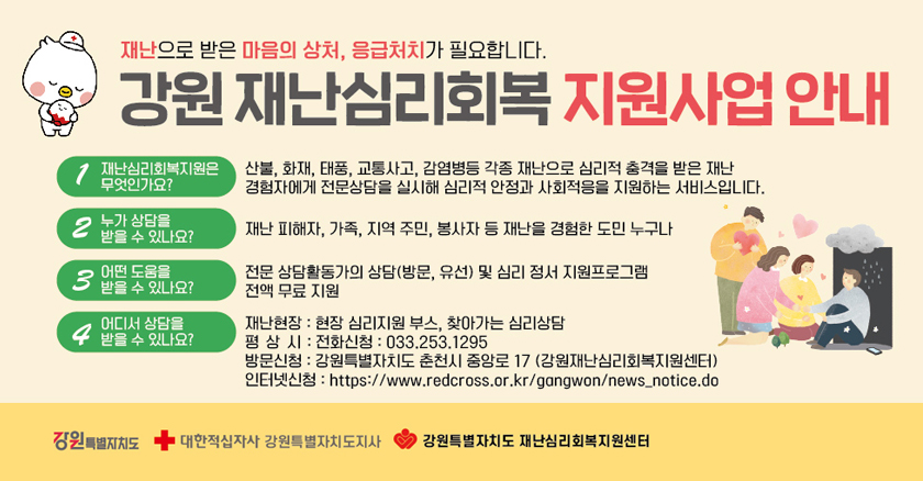 재난으로 받은 마음의 상처, 응급처치가 필요합니다. 강원 재난 심리회복 지원사업 안내 1. 재난심리회복지원은 무엇인가요? 산불, 화재, 태풍, 교통사고, 감염병등 각종 재난으로 심리적 충격을 받은 재난 경험자에게 전문상담을 실시해 심리적 안정과 사회적응을 지원하는 서비스입니다.  2. 누가 상담을 받을 수 있나요? 재난 피해자, 가족, 지역주민, 봉사자 등 재난을 경험한 도민 누구나  3. 어떤 도움을 받을 수 있나요? 전문 상담활동가의 상담(방문,유선) 및 심리 정서 지원프로그램 전액 무료 지원  4. 어디서 상담을 받을 수 있나요? 재난현장 : 현장 심리지원 부스, 찾아가는 심리상담 평상시 : 전화신청 : 033.253.1295 방문신청 : 강원특별자치도 춘천시 중앙로 17 (강원내난심리회복지원센터) 인터넷신청 : https://www.redcross.or.kr/gangwon/news_notice.do