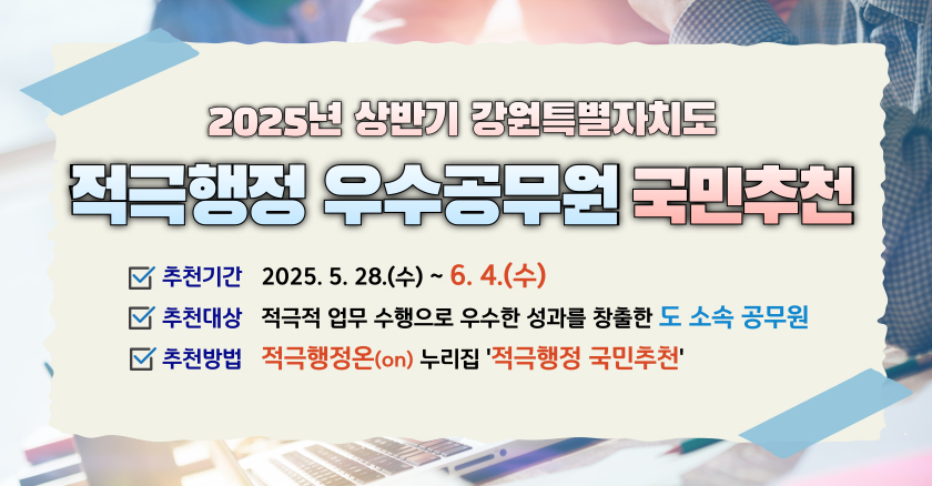 2025년 상반기 강원특별자치도 적극행정 우수공무원 국민추천 추천기간 : 2025. 5. 28.(수) ~ 6. 4.(수) 추천대상 : 적극적 업무 수행으로 우수한 성과를 창출한 도 소속 공무원 추천방법 : 적극행정온(on) 누리집 '적극행정 국민추천'