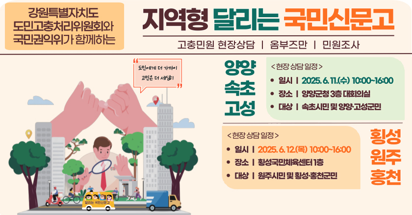 강원특별자치도 도민고충처리위원회와 국민권익위가 함께하는 지역혁 달리는 국민신문고 고충민원 현장상담/옴부즈만/민원조사 양양,속초,고성 현장 상담일  일시 : 2025. 6. 11.(수) 10:00 ~ 16:00 장소 : 양양군청 3층 대회의실 대상 : 속초시민 및 양양·고성군민  횡성,원주.홍천 일시 : 2025. 6. 12.(목) 10:00 ~ 16:00 장소 : 횡성국민체육센터 1층 대상 : 원주시민 및 횡성·홍천군민