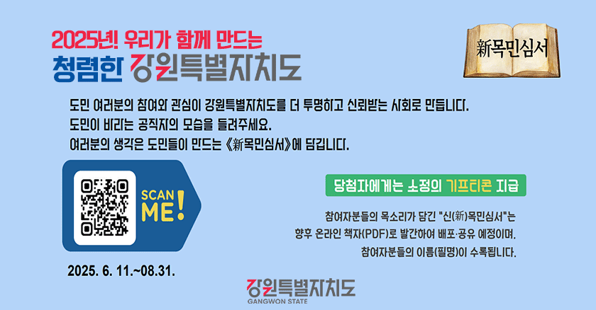 도민 여러분의 참여와 관심이 강원특별자치도를 더 투명하고 신뢰받는 사회로 만듭니다. 도민이 바라는 공직자의 모습을 들려주세요 여러분의 생각은 도민들이 만드는 (新목민심서)에 담깁니다. | 당첨자에게는 소정의 기프티콘 지급 - 참여자분들의 목소리가 담긴 신(新)목민심서는 향후 온라인 책자(PDF)로 발간하여 배포·공유 예정이며, 참여자분들의 이름(필명)이 수록됩니다. | 2025.6.11.~08.31.